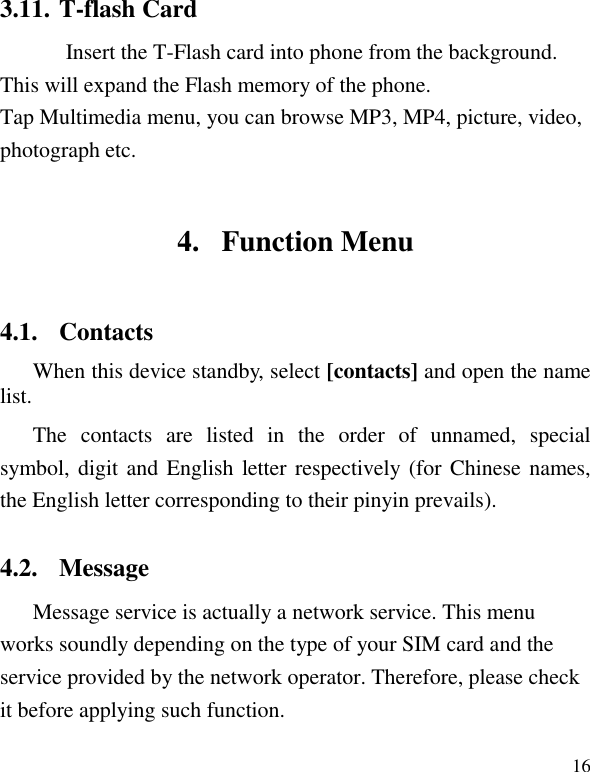   16 3.11. T-flash Card Insert the T-Flash card into phone from the background. This will expand the Flash memory of the phone. Tap Multimedia menu, you can browse MP3, MP4, picture, video, photograph etc. 4. Function Menu 4.1. Contacts When this device standby, select [contacts] and open the name list. The  contacts  are  listed  in  the  order  of  unnamed,  special symbol, digit and English letter respectively (for Chinese names, the English letter corresponding to their pinyin prevails). 4.2. Message Message service is actually a network service. This menu works soundly depending on the type of your SIM card and the service provided by the network operator. Therefore, please check it before applying such function. 