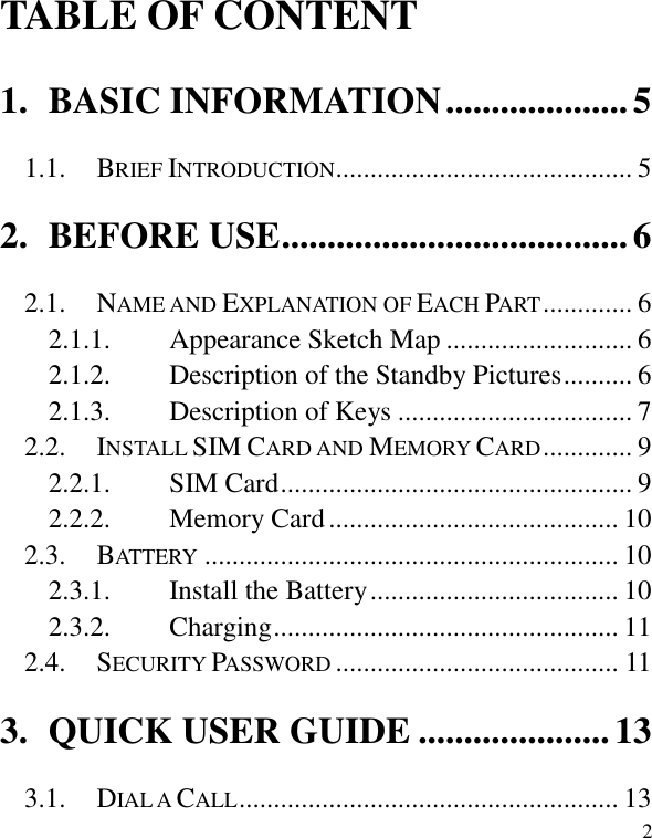   2 TABLE OF CONTENT 1. BASIC INFORMATION .................... 5 1.1. BRIEF INTRODUCTION ........................................... 5 2. BEFORE USE ...................................... 6 2.1. NAME AND EXPLANATION OF EACH PART ............. 6 2.1.1. Appearance Sketch Map ........................... 6 2.1.2. Description of the Standby Pictures .......... 6 2.1.3. Description of Keys .................................. 7 2.2. INSTALL SIM CARD AND MEMORY CARD ............. 9 2.2.1. SIM Card ................................................... 9 2.2.2. Memory Card .......................................... 10 2.3. BATTERY ............................................................ 10 2.3.1. Install the Battery .................................... 10 2.3.2. Charging .................................................. 11 2.4. SECURITY PASSWORD ......................................... 11 3. QUICK USER GUIDE ..................... 13 3.1. DIAL A CALL ....................................................... 13 