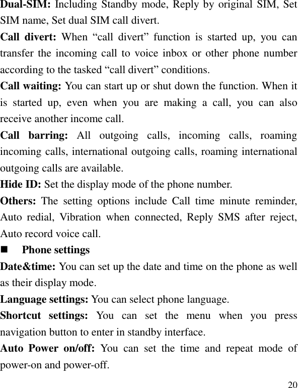   20 Dual-SIM: Including Standby mode, Reply by original SIM, Set SIM name, Set dual SIM call divert. Call  divert: When  &ldquo;call  divert&rdquo;  function  is  started  up,  you  can transfer the incoming call to  voice inbox or  other phone number according to the tasked &ldquo;call divert&rdquo; conditions. Call waiting: You can start up or shut down the function. When it is  started  up,  even  when  you  are  making  a  call,  you  can  also receive another income call. Call  barring:  All  outgoing  calls,  incoming  calls,  roaming incoming calls, international outgoing calls, roaming international outgoing calls are available. Hide ID: Set the display mode of the phone number. Others:  The  setting  options  include  Call  time  minute  reminder, Auto  redial,  Vibration  when  connected,  Reply  SMS  after  reject, Auto record voice call.  Phone settings Date&amp;time: You can set up the date and time on the phone as well as their display mode. Language settings: You can select phone language. Shortcut  settings:  You  can  set  the  menu  when  you  press navigation button to enter in standby interface. Auto  Power  on/off:  You  can  set  the  time  and  repeat  mode  of power-on and power-off. 