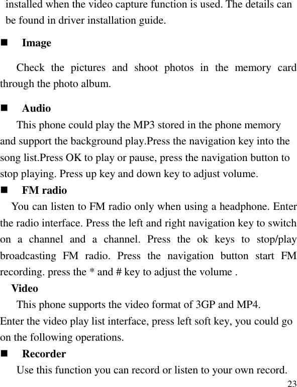   23 installed when the video capture function is used. The details can be found in driver installation guide.  Image Check  the  pictures  and  shoot  photos  in  the  memory  card through the photo album.  Audio This phone could play the MP3 stored in the phone memory and support the background play.Press the navigation key into the song list.Press OK to play or pause, press the navigation button to stop playing. Press up key and down key to adjust volume.  FM radio You can listen to FM radio only when using a headphone. Enter the radio interface. Press the left and right navigation key to switch on  a  channel  and  a  channel.  Press  the  ok  keys  to  stop/play broadcasting  FM  radio.  Press  the  navigation  button  start  FM recording. press the * and # key to adjust the volume . Video This phone supports the video format of 3GP and MP4. Enter the video play list interface, press left soft key, you could go on the following operations.  Recorder Use this function you can record or listen to your own record. 