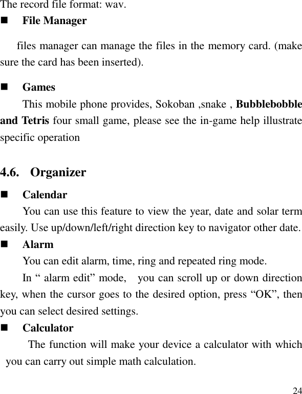   24 The record file format: wav.  File Manager files manager can manage the files in the memory card. (make sure the card has been inserted).  Games This mobile phone provides, Sokoban ,snake , Bubblebobble and Tetris four small game, please see the in-game help illustrate specific operation 4.6. Organizer  Calendar   You can use this feature to view the year, date and solar term easily. Use up/down/left/right direction key to navigator other date.  Alarm You can edit alarm, time, ring and repeated ring mode. In &ldquo; alarm edit&rdquo; mode,    you can scroll up or down direction key, when the cursor goes to the desired option, press &ldquo;OK&rdquo;, then you can select desired settings.  Calculator The function will make your device a calculator with which you can carry out simple math calculation.  