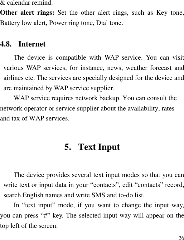   26 &amp; calendar remind. Other  alert  rings:  Set  the  other  alert  rings,  such  as  Key  tone, Battery low alert, Power ring tone, Dial tone. 4.8. Internet The  device  is  compatible  with  WAP  service.  You  can  visit various WAP  services, for  instance,  news,  weather  forecast and airlines etc. The services are specially designed for the device and are maintained by WAP service supplier.   WAP service requires network backup. You can consult the network operator or service supplier about the availability, rates and tax of WAP services. 5. Text Input The device provides several text input modes so that you can write text or input data in your &ldquo;contacts&rdquo;, edit &ldquo;contacts&rdquo; record, search English names and write SMS and to-do list. In &ldquo;text  input&rdquo;  mode, if  you  want to  change  the input way, you can press &ldquo;#&rdquo; key. The selected input way will appear on the top left of the screen. 