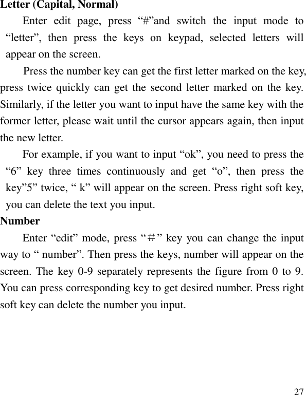   27 Letter (Capital, Normal) Enter  edit  page,  press  &ldquo;#&rdquo;and  switch  the  input  mode  to &ldquo;letter&rdquo;,  then  press  the  keys  on  keypad,  selected  letters  will appear on the screen. Press the number key can get the first letter marked on the key, press twice quickly can get  the second letter marked on  the key. Similarly, if the letter you want to input have the same key with the former letter, please wait until the cursor appears again, then input the new letter. For example, if you want to input &ldquo;ok&rdquo;, you need to press the &ldquo;6&rdquo;  key  three  times  continuously  and  get  &ldquo;o&rdquo;,  then  press  the key&rdquo;5&rdquo; twice, &ldquo; k&rdquo; will appear on the screen. Press right soft key, you can delete the text you input. Number Enter &ldquo;edit&rdquo; mode, press &ldquo;＃&rdquo; key you can change the input way to &ldquo; number&rdquo;. Then press the keys, number will appear on the screen. The key 0-9 separately represents the figure from 0 to 9. You can press corresponding key to get desired number. Press right soft key can delete the number you input. 