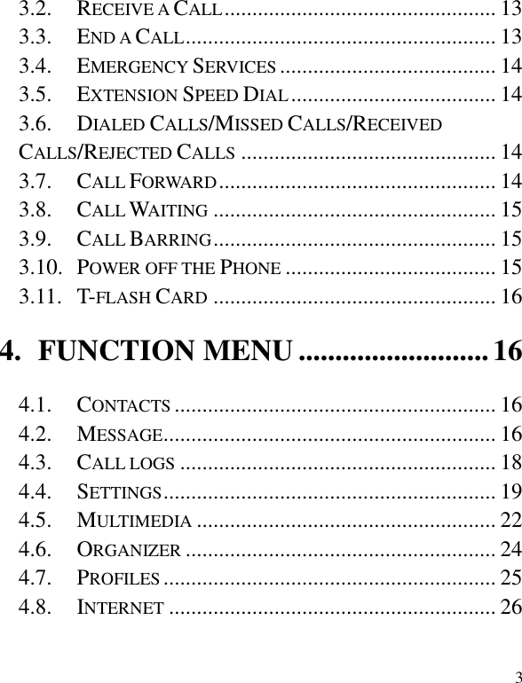   3 3.2. RECEIVE A CALL ................................................. 13 3.3. END A CALL ........................................................ 13 3.4. EMERGENCY SERVICES ....................................... 14 3.5. EXTENSION SPEED DIAL ..................................... 14 3.6. DIALED CALLS/MISSED CALLS/RECEIVED CALLS/REJECTED CALLS .............................................. 14 3.7. CALL FORWARD .................................................. 14 3.8. CALL WAITING ................................................... 15 3.9. CALL BARRING ................................................... 15 3.10. POWER OFF THE PHONE ...................................... 15 3.11. T-FLASH CARD ................................................... 16 4. FUNCTION MENU .......................... 16 4.1. CONTACTS .......................................................... 16 4.2. MESSAGE ............................................................ 16 4.3. CALL LOGS ......................................................... 18 4.4. SETTINGS ............................................................ 19 4.5. MULTIMEDIA ...................................................... 22 4.6. ORGANIZER ........................................................ 24 4.7. PROFILES ............................................................ 25 4.8. INTERNET ........................................................... 26 