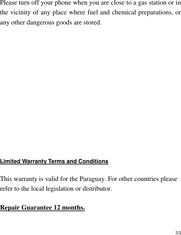   33 Please turn off your phone when you are close to a gas station or in the vicinity of any place where fuel and chemical preparations, or any other dangerous goods are stored.                Limited Warranty Terms and Conditions     This warranty is valid for the Paraguay. For other countries please refer to the local legislation or distributor. Repair Guarantee 12 months. 