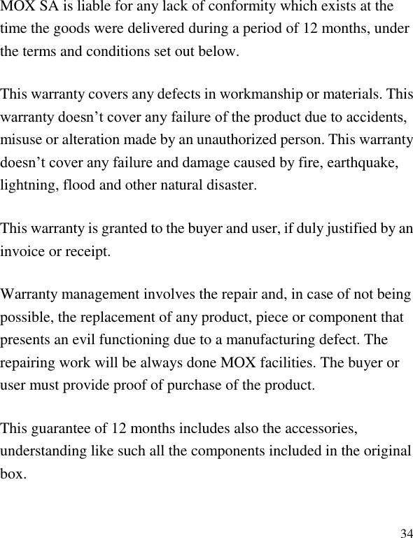   34 MOX SA is liable for any lack of conformity which exists at the time the goods were delivered during a period of 12 months, under the terms and conditions set out below. This warranty covers any defects in workmanship or materials. This warranty doesn&rsquo;t cover any failure of the product due to accidents, misuse or alteration made by an unauthorized person. This warranty doesn&rsquo;t cover any failure and damage caused by fire, earthquake, lightning, flood and other natural disaster. This warranty is granted to the buyer and user, if duly justified by an invoice or receipt. Warranty management involves the repair and, in case of not being possible, the replacement of any product, piece or component that presents an evil functioning due to a manufacturing defect. The repairing work will be always done MOX facilities. The buyer or user must provide proof of purchase of the product. This guarantee of 12 months includes also the accessories, understanding like such all the components included in the original box. 