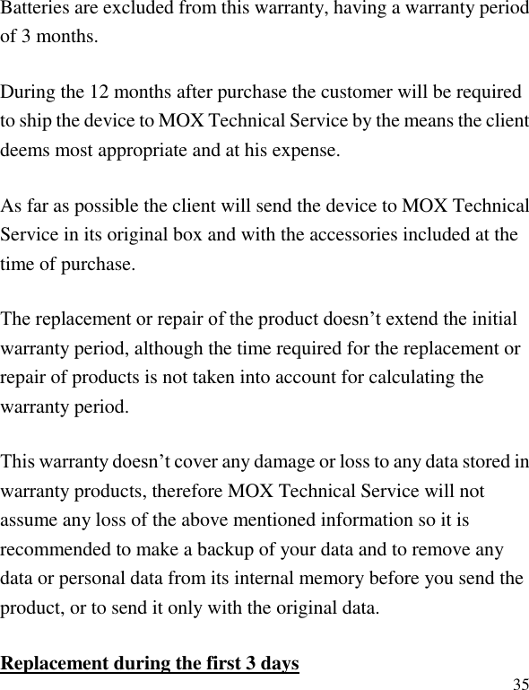   35 Batteries are excluded from this warranty, having a warranty period of 3 months. During the 12 months after purchase the customer will be required to ship the device to MOX Technical Service by the means the client deems most appropriate and at his expense. As far as possible the client will send the device to MOX Technical Service in its original box and with the accessories included at the time of purchase. The replacement or repair of the product doesn&rsquo;t extend the initial warranty period, although the time required for the replacement or repair of products is not taken into account for calculating the warranty period. This warranty doesn&rsquo;t cover any damage or loss to any data stored in warranty products, therefore MOX Technical Service will not assume any loss of the above mentioned information so it is recommended to make a backup of your data and to remove any data or personal data from its internal memory before you send the product, or to send it only with the original data. Replacement during the first 3 days 