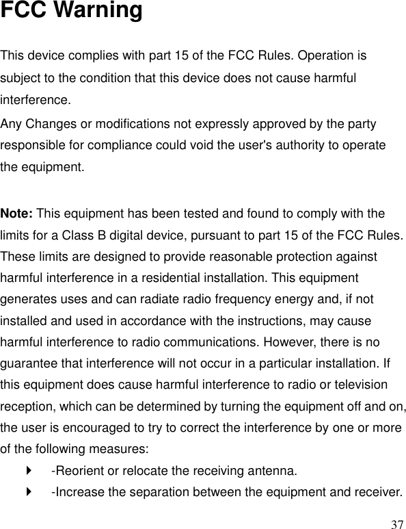   37 FCC Warning  This device complies with part 15 of the FCC Rules. Operation is subject to the condition that this device does not cause harmful interference. Any Changes or modifications not expressly approved by the party responsible for compliance could void the user's authority to operate the equipment.    Note: This equipment has been tested and found to comply with the limits for a Class B digital device, pursuant to part 15 of the FCC Rules. These limits are designed to provide reasonable protection against harmful interference in a residential installation. This equipment generates uses and can radiate radio frequency energy and, if not installed and used in accordance with the instructions, may cause harmful interference to radio communications. However, there is no guarantee that interference will not occur in a particular installation. If this equipment does cause harmful interference to radio or television reception, which can be determined by turning the equipment off and on, the user is encouraged to try to correct the interference by one or more of the following measures:     -Reorient or relocate the receiving antenna.     -Increase the separation between the equipment and receiver.   