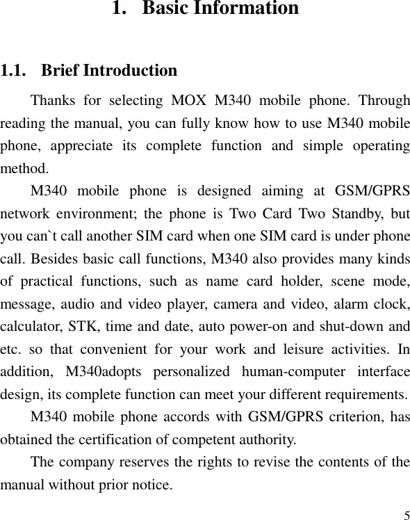   5 1. Basic Information 1.1. Brief Introduction Thanks  for  selecting  MOX  M340  mobile  phone.  Through reading the manual, you can fully know how to use M340 mobile phone,  appreciate  its  complete  function  and  simple  operating method.   M340  mobile  phone  is  designed  aiming  at  GSM/GPRS network  environment;  the  phone  is  Two Card Two  Standby,  but you can`t call another SIM card when one SIM card is under phone call. Besides basic call functions, M340 also provides many kinds of  practical  functions,  such  as  name  card  holder,  scene  mode, message, audio and video player, camera and video, alarm clock, calculator, STK, time and date, auto power-on and shut-down and etc.  so  that  convenient  for  your  work  and  leisure  activities.  In addition,  M340adopts  personalized  human-computer  interface design, its complete function can meet your different requirements.   M340 mobile phone accords with GSM/GPRS criterion, has obtained the certification of competent authority.   The company reserves the rights to revise the contents of the manual without prior notice.   