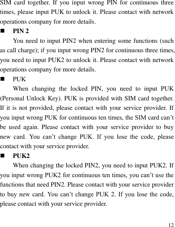   12 SIM card  together.  If  you  input  wrong  PIN for  continuous  three times, please input PUK to unlock it. Please contact with network operations company for more details.    PIN 2 You need to input PIN2 when entering some functions (such as call charge); if you input wrong PIN2 for continuous three times, you need to input PUK2 to unlock it. Please contact with network operations company for more details.  PUK When  changing  the  locked  PIN,  you  need  to  input  PUK (Personal Unlock Key). PUK is provided with SIM card together. If it is not provided, please contact with your service provider. If you input wrong PUK for continuous ten times, the SIM card can&rsquo;t be  used  again.  Please  contact  with  your  service provider  to  buy new  card.  You  can&rsquo;t  change  PUK.  If  you  lose  the  code,  please contact with your service provider.    PUK2 When changing the locked PIN2, you need to input PUK2. If you input wrong PUK2 for continuous ten times, you can&rsquo;t use the functions that need PIN2. Please contact with your service provider to buy new card.  You  can&rsquo;t change PUK 2.  If  you lose  the  code, please contact with your service provider. 