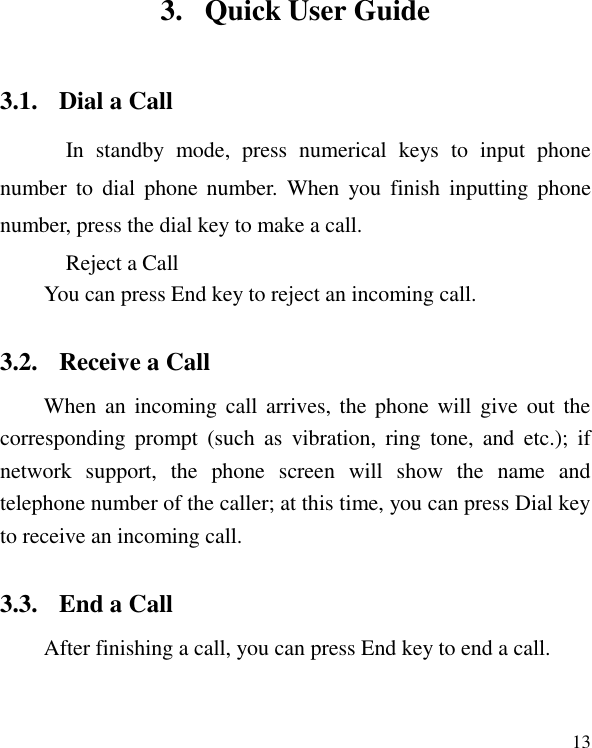   13 3. Quick User Guide 3.1. Dial a Call In  standby  mode,  press  numerical  keys  to  input  phone number  to  dial  phone  number.  When  you  finish  inputting  phone number, press the dial key to make a call.   Reject a Call You can press End key to reject an incoming call.   3.2. Receive a Call When an  incoming call arrives, the phone  will  give out  the corresponding  prompt  (such  as  vibration,  ring  tone,  and  etc.);  if network  support,  the  phone  screen  will  show  the  name  and telephone number of the caller; at this time, you can press Dial key to receive an incoming call.   3.3. End a Call After finishing a call, you can press End key to end a call. 