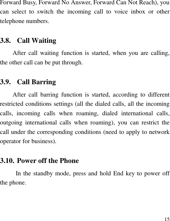   15 Forward Busy, Forward No Answer, Forward Can Not Reach), you can  select  to  switch  the  incoming  call  to  voice  inbox  or  other telephone numbers.   3.8. Call Waiting After call  waiting  function is  started,  when you are  calling, the other call can be put through. 3.9. Call Barring After  call  barring  function  is  started,  according  to  different restricted conditions settings (all the dialed calls, all the incoming calls,  incoming  calls  when  roaming,  dialed  international  calls, outgoing  international  calls  when  roaming),  you  can  restrict  the call under the corresponding conditions (need to apply to network operator for business).   3.10. Power off the Phone In the standby mode, press and hold End key to power off the phone.   