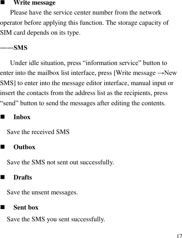   17  Write message Please have the service center number from the network operator before applying this function. The storage capacity of SIM card depends on its type. ――SMS Under idle situation, press &ldquo;information service&rdquo; button to enter into the mailbox list interface, press [Write message &rarr;New SMS] to enter into the message editor interface, manual input or insert the contacts from the address list as the recipients, press &ldquo;send&rdquo; button to send the messages after editing the contents.  Inbox Save the received SMS    Outbox Save the SMS not sent out successfully.  Drafts Save the unsent messages.  Sent box Save the SMS you sent successfully. 