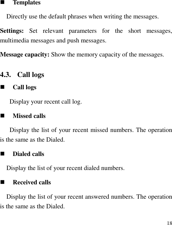   18  Templates Directly use the default phrases when writing the messages. Settings:  Set  relevant  parameters  for  the  short  messages, multimedia messages and push messages. Message capacity: Show the memory capacity of the messages. 4.3. Call logs  Call logs Display your recent call log.  Missed calls   Display the list of your recent missed numbers. The operation is the same as the Dialed.  Dialed calls Display the list of your recent dialed numbers.  Received calls Display the list of your recent answered numbers. The operation is the same as the Dialed. 