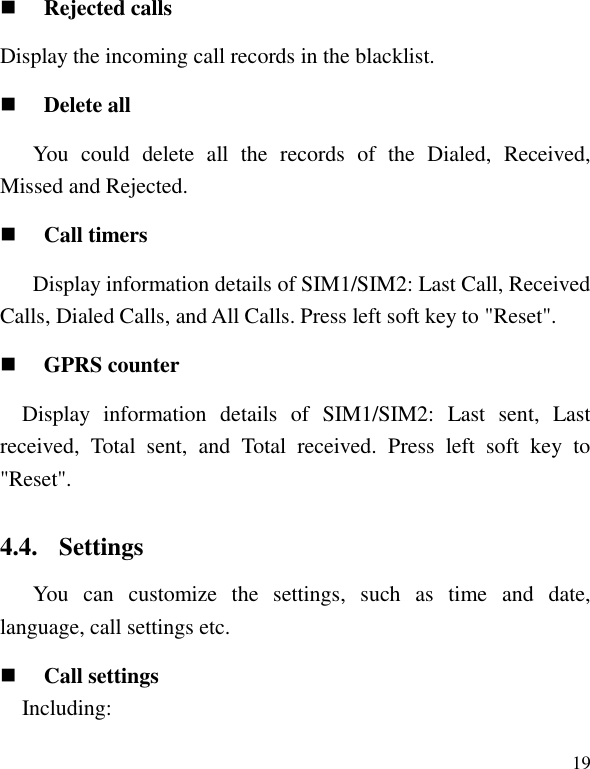   19  Rejected calls Display the incoming call records in the blacklist.  Delete all You  could  delete  all  the  records  of  the  Dialed,  Received, Missed and Rejected.  Call timers Display information details of SIM1/SIM2: Last Call, Received Calls, Dialed Calls, and All Calls. Press left soft key to "Reset".  GPRS counter Display  information  details  of  SIM1/SIM2:  Last  sent,  Last received,  Total  sent,  and  Total  received.  Press  left  soft  key  to "Reset". 4.4. Settings You  can  customize  the  settings,  such  as  time  and  date, language, call settings etc.  Call settings     Including: 
