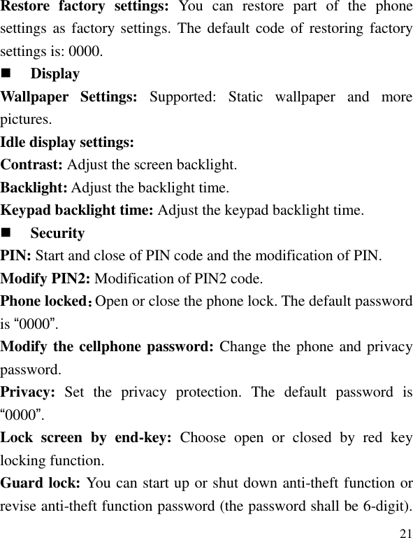   21 Restore  factory  settings:  You  can  restore  part  of  the  phone settings as  factory  settings. The  default code of restoring factory settings is: 0000.  Display Wallpaper  Settings: Supported:  Static  wallpaper  and  more pictures. Idle display settings:   Contrast: Adjust the screen backlight. Backlight: Adjust the backlight time. Keypad backlight time: Adjust the keypad backlight time.  Security PIN: Start and close of PIN code and the modification of PIN. Modify PIN2: Modification of PIN2 code. Phone locked：Open or close the phone lock. The default password is &ldquo;0000&rdquo;. Modify the cellphone password: Change the phone and privacy password. Privacy:  Set  the  privacy  protection.  The  default  password  is &ldquo;0000&rdquo;. Lock  screen  by  end-key:  Choose  open  or  closed  by  red  key locking function. Guard lock: You can start up or shut down anti-theft function or revise anti-theft function password (the password shall be 6-digit). 
