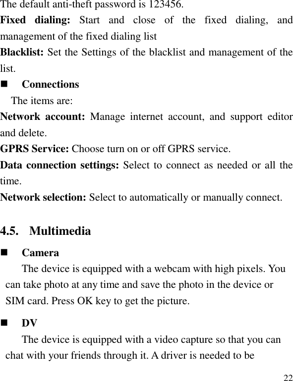   22 The default anti-theft password is 123456. Fixed  dialing:  Start  and  close  of  the  fixed  dialing,  and management of the fixed dialing list Blacklist: Set the Settings of the blacklist and management of the list.  Connections The items are:   Network  account:  Manage  internet  account,  and  support  editor and delete. GPRS Service: Choose turn on or off GPRS service. Data connection settings: Select to connect as needed or all the time. Network selection: Select to automatically or manually connect. 4.5. Multimedia  Camera The device is equipped with a webcam with high pixels. You can take photo at any time and save the photo in the device or SIM card. Press OK key to get the picture.  DV The device is equipped with a video capture so that you can chat with your friends through it. A driver is needed to be 