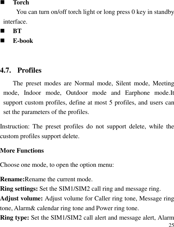   25  Torch You can turn on/off torch light or long press 0 key in standby interface.    BT  E-book  4.7. Profiles The  preset  modes  are  Normal  mode,  Silent  mode,  Meeting mode,  Indoor  mode,  Outdoor  mode  and  Earphone  mode.It support custom profiles, define at most 5 profiles, and users can set the parameters of the profiles. Instruction:  The  preset  profiles  do  not  support  delete,  while  the custom profiles support delete.   More Functions Choose one mode, to open the option menu: Rename:Rename the current mode. Ring settings: Set the SIM1/SIM2 call ring and message ring. Adjust volume: Adjust volume for Caller ring tone, Message ring tone, Alarm&amp; calendar ring tone and Power ring tone. Ring type: Set the SIM1/SIM2 call alert and message alert, Alarm 