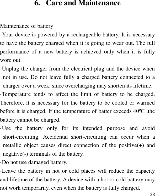   28 6. Care and Maintenance Maintenance of battery &middot;Your device is powered by a rechargeable battery. It is necessary to have the battery charged when it is going to wear out. The full performance  of  a  new  battery  is  achieved  only  when  it  is  fully wore out. &middot;Unplug the charger from the electrical plug and the device when not in use. Do not leave fully a  charged  battery connected to  a charger over a week, since overcharging may shorten its lifetime. &middot;Temperature  tends  to  affect  the  limit  of  battery  to  be  charged. Therefore, it is necessary for the battery to be cooled or warmed before it is charged. If the temperature of batter exceeds 40&ordm;C ,the battery cannot be charged. &middot;Use  the  battery  only  for  its  intended  purpose  and  avoid short-circuiting.  Accidental  short-circuiting  can  occur  when  a metallic  object  causes  direct  connection  of  the  positive(+)  and negative(-) terminals of the battery.   &middot;Do not use damaged battery. &middot;Leave the  battery in hot  or  cold  places  will  reduce  the capacity and lifetime of the battery. A device with a hot or cold battery may not work temporarily, even when the battery is fully charged. 