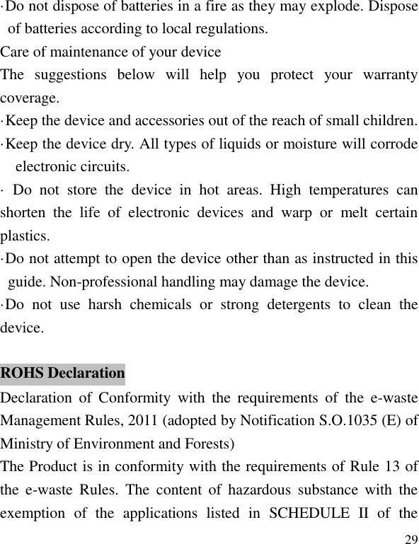   29 &middot;Do not dispose of batteries in a fire as they may explode. Dispose of batteries according to local regulations. Care of maintenance of your device The  suggestions  below  will  help  you  protect  your  warranty coverage.   &middot;Keep the device and accessories out of the reach of small children. &middot;Keep the device dry. All types of liquids or moisture will corrode electronic circuits. &middot;  Do  not  store  the  device  in  hot  areas.  High  temperatures  can shorten  the  life  of  electronic  devices  and  warp  or  melt  certain plastics. &middot;Do not attempt to open the device other than as instructed in this guide. Non-professional handling may damage the device. &middot;Do  not  use  harsh  chemicals  or  strong  detergents  to  clean  the device.  Declaration  of  Conformity  with  the  requirements  of  the  e-waste Management Rules, 2011 (adopted by Notification S.O.1035 (E) of Ministry of Environment and Forests) The Product is in conformity with the requirements of Rule 13 of the  e-waste  Rules.  The  content  of  hazardous  substance  with  the exemption  of  the  applications  listed  in  SCHEDULE  II  of  the ROHS Declaration 