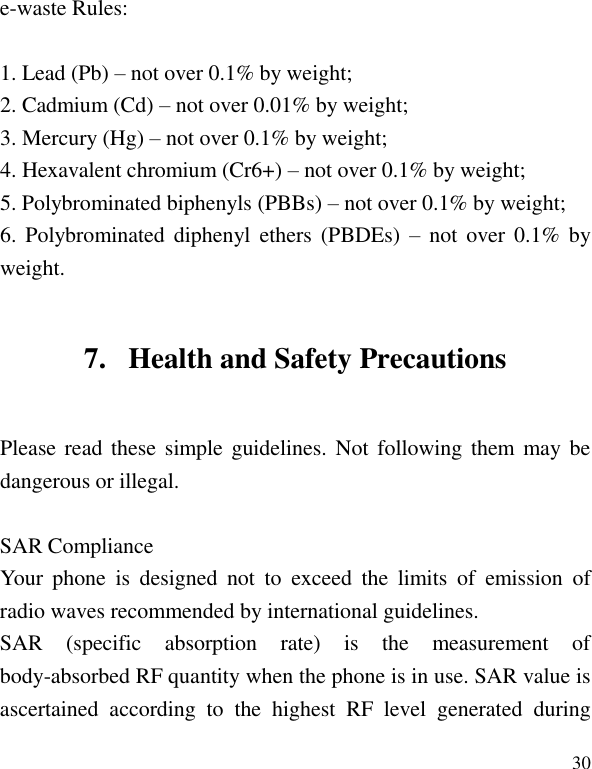   30 e-waste Rules:  1. Lead (Pb) &ndash; not over 0.1% by weight; 2. Cadmium (Cd) &ndash; not over 0.01% by weight; 3. Mercury (Hg) &ndash; not over 0.1% by weight; 4. Hexavalent chromium (Cr6+) &ndash; not over 0.1% by weight; 5. Polybrominated biphenyls (PBBs) &ndash; not over 0.1% by weight; 6.  Polybrominated  diphenyl  ethers  (PBDEs)  &ndash;  not  over 0.1%  by weight. 7. Health and Safety Precautions Please read these simple guidelines. Not following them  may be dangerous or illegal.  Your  phone  is  designed  not  to  exceed  the  limits  of  emission  of radio waves recommended by international guidelines. SAR  (specific  absorption  rate)  is  the  measurement  of body-absorbed RF quantity when the phone is in use. SAR value is ascertained  according  to  the  highest  RF  level  generated  during SAR Compliance 