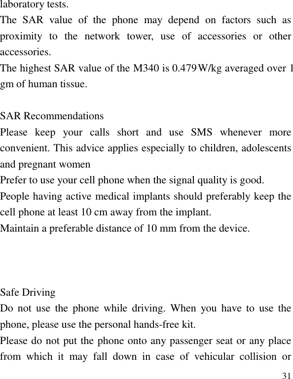   31 laboratory tests. The  SAR  value  of  the  phone  may  depend  on  factors  such  as proximity  to  the  network  tower,  use  of  accessories  or  other accessories. The highest SAR value of the M340 is 0.479  W/kg averaged over 1 gm of human tissue.  Please  keep  your  calls  short  and  use  SMS  whenever  more convenient. This advice applies especially to children, adolescents and pregnant women Prefer to use your cell phone when the signal quality is good. People having active medical implants should preferably keep the cell phone at least 10 cm away from the implant. Maintain a preferable distance of 10 mm from the device.    Do  not  use  the phone  while driving.  When  you  have to  use  the phone, please use the personal hands-free kit. Please do not put the phone onto any passenger seat or any place from  which  it  may  fall  down  in  case  of  vehicular  collision  or SAR Recommendations  Safe Driving 