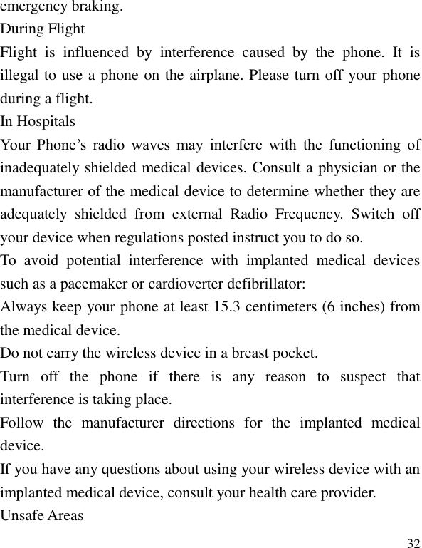   32 emergency braking. Flight  is  influenced  by  interference  caused  by  the  phone.  It  is illegal to use a phone on the airplane. Please turn off your phone during a flight. Your  Phone&rsquo;s  radio  waves  may  interfere  with  the  functioning  of inadequately shielded medical devices. Consult a physician or the manufacturer of the medical device to determine whether they are adequately  shielded  from  external  Radio  Frequency.  Switch  off your device when regulations posted instruct you to do so. To  avoid  potential  interference  with  implanted  medical  devices such as a pacemaker or cardioverter defibrillator:   Always keep your phone at least 15.3 centimeters (6 inches) from the medical device. Do not carry the wireless device in a breast pocket. Turn  off  the  phone  if  there  is  any  reason  to  suspect  that interference is taking place. Follow  the  manufacturer  directions  for  the  implanted  medical device. If you have any questions about using your wireless device with an implanted medical device, consult your health care provider. During Flight In Hospitals Unsafe Areas 