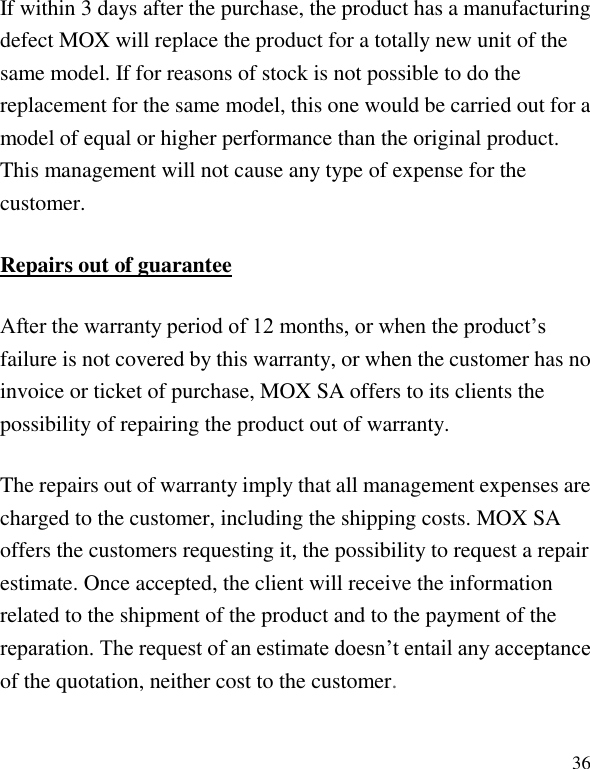   36 If within 3 days after the purchase, the product has a manufacturing defect MOX will replace the product for a totally new unit of the same model. If for reasons of stock is not possible to do the replacement for the same model, this one would be carried out for a model of equal or higher performance than the original product. This management will not cause any type of expense for the customer. Repairs out of guarantee After the warranty period of 12 months, or when the product&rsquo;s failure is not covered by this warranty, or when the customer has no invoice or ticket of purchase, MOX SA offers to its clients the possibility of repairing the product out of warranty. The repairs out of warranty imply that all management expenses are charged to the customer, including the shipping costs. MOX SA offers the customers requesting it, the possibility to request a repair estimate. Once accepted, the client will receive the information related to the shipment of the product and to the payment of the reparation. The request of an estimate doesn&rsquo;t entail any acceptance of the quotation, neither cost to the customer. 