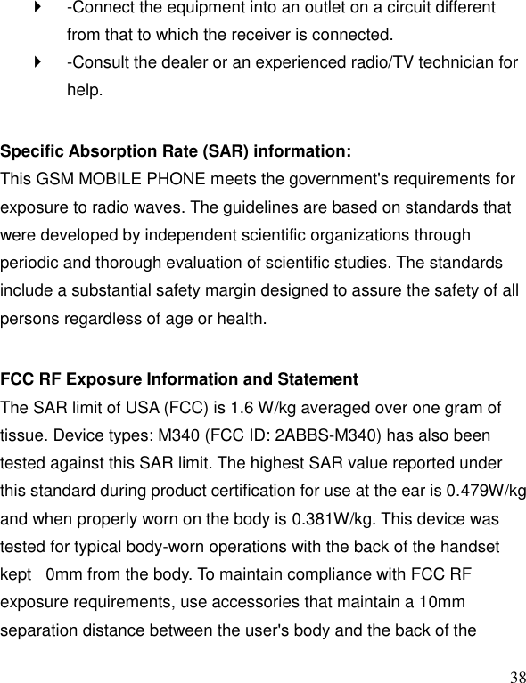   38   -Connect the equipment into an outlet on a circuit different from that to which the receiver is connected.     -Consult the dealer or an experienced radio/TV technician for help.    Specific Absorption Rate (SAR) information:   This GSM MOBILE PHONE meets the government's requirements for exposure to radio waves. The guidelines are based on standards that were developed by independent scientific organizations through periodic and thorough evaluation of scientific studies. The standards include a substantial safety margin designed to assure the safety of all persons regardless of age or health.    FCC RF Exposure Information and Statement   The SAR limit of USA (FCC) is 1.6 W/kg averaged over one gram of tissue. Device types: M340 (FCC ID: 2ABBS-M340) has also been tested against this SAR limit. The highest SAR value reported under this standard during product certification for use at the ear is 0.479W/kg and when properly worn on the body is 0.381W/kg. This device was tested for typical body-worn operations with the back of the handset kept  0mm from the body. To maintain compliance with FCC RF exposure requirements, use accessories that maintain a 10mm separation distance between the user's body and the back of the 