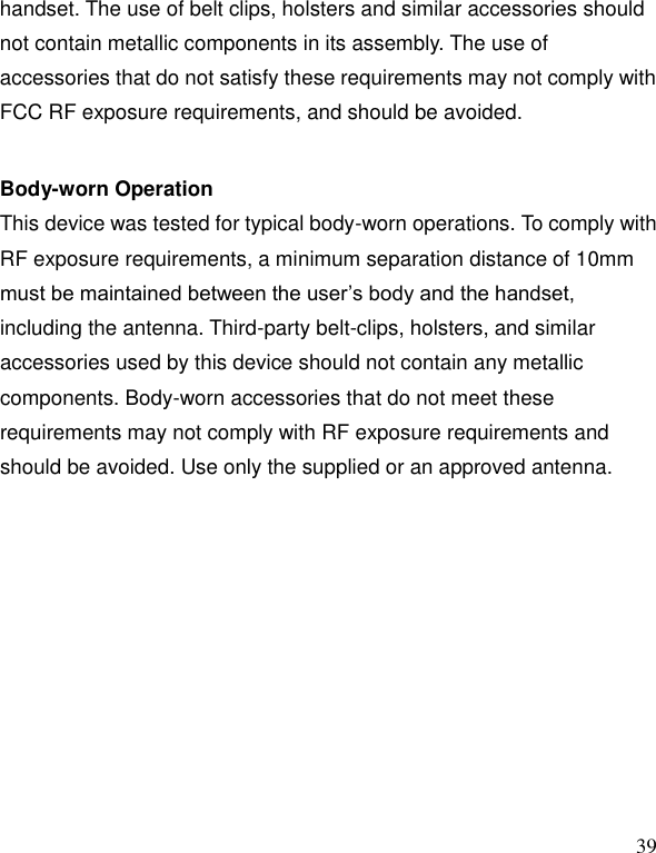   39 handset. The use of belt clips, holsters and similar accessories should not contain metallic components in its assembly. The use of accessories that do not satisfy these requirements may not comply with FCC RF exposure requirements, and should be avoided.    Body-worn Operation   This device was tested for typical body-worn operations. To comply with RF exposure requirements, a minimum separation distance of 10mm must be maintained between the user&rsquo;s body and the handset, including the antenna. Third-party belt-clips, holsters, and similar accessories used by this device should not contain any metallic components. Body-worn accessories that do not meet these requirements may not comply with RF exposure requirements and should be avoided. Use only the supplied or an approved antenna.    