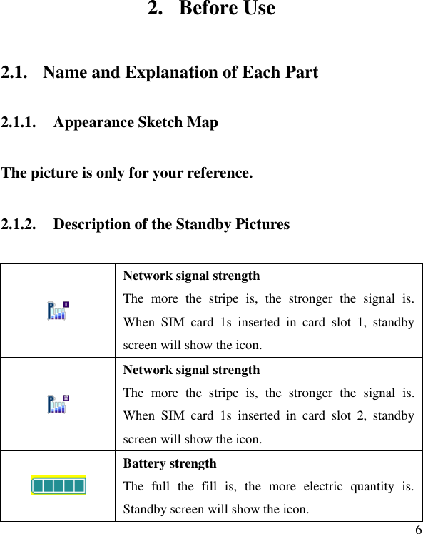   6 2. Before Use 2.1. Name and Explanation of Each Part 2.1.1. Appearance Sketch Map The picture is only for your reference. 2.1.2. Description of the Standby Pictures  Network signal strength The  more  the  stripe  is,  the  stronger  the  signal  is. When  SIM  card  1s  inserted  in  card  slot  1,  standby screen will show the icon.  Network signal strength The  more  the  stripe  is,  the  stronger  the  signal  is. When  SIM  card  1s  inserted  in  card  slot  2,  standby screen will show the icon.  Battery strength The  full  the  fill  is,  the  more  electric  quantity  is. Standby screen will show the icon.   