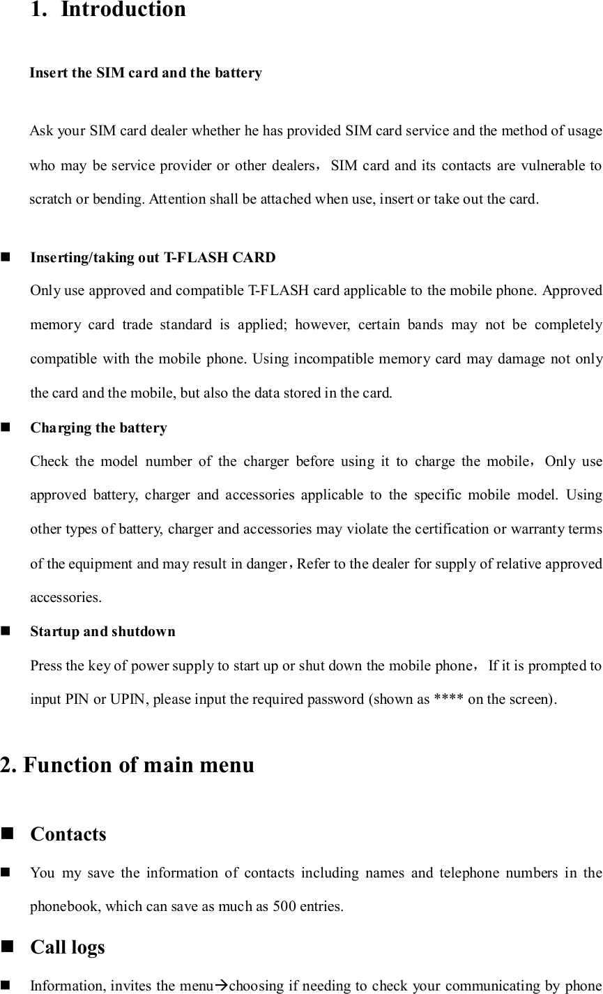 1. Introduction Insert the SIM card and the battery Ask your SIM card dealer whether he has provided SIM card service and the method of usage who  may  be service provider or other dealers，SIM card  and its  contacts  are  vulnerable to scratch or bending. Attention shall be attached when use, insert or take out the card.  Inserting/taking out T-FLASH CARD Only use approved and compatible T-FLASH card applicable to the mobile phone. Approved memory  card  trade  standard  is  applied;  however,  certain  bands  may  not  be  completely compatible  with the mobile  phone. Using incompatible memory  card may damage not only the card and the mobile, but also the data stored in the card.  Charging the battery Check  the  model  number  of  the  charger  before  using  it  to  charge  the  mobile，Only  use approved  battery,  charger  and  accessories  applicable  to  the  specific  mobile  model.  Using other types of battery, charger and accessories may violate the certification or warranty terms of the equipment and may result in danger，Refer to the dealer for supply of relative approved accessories.  Startup and shutdown Press the key of power supply to start up or shut down the mobile phone，If it is prompted to input PIN or UPIN, please input the required password (shown as **** on the screen). 2. Function of main menu  Contacts  You  my  save  the  information  of  contacts  including  names  and  telephone  numbers  in  the phonebook, which can save as much as 500 entries.    Call logs  Information, invites the menuchoosing if needing to check your communicating by phone 