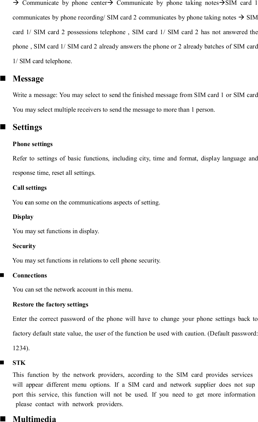   Communicate  by  phone  center  Communicate  by  phone  taking  notesSIM  card  1 communicates by phone recording/ SIM card 2 communicates by phone taking notes  SIM card  1/  SIM  card  2  possessions telephone  ,  SIM  card  1/  SIM  card  2  has  not  answered  the phone , SIM card 1/ SIM card 2 already answers the phone or 2 already batches of SIM card 1/ SIM card telephone.  Message Write a message: You may select to send the finished message from SIM card 1 or SIM card You may select multiple receivers to send the message to more than 1 person.  Settings Phone settings Refer  to  settings  of  basic functions,  including  city,  time  and  format,  display  language  and response time, reset all settings. Call settings         You can some on the communications aspects of setting. Display You may set functions in display. Security           You may set functions in relations to cell phone security.  Connections You can set the network account in this menu. Restore the factory settings Enter the  correct  password  of  the  phone  will  have  to  change  your  phone  settings  back to factory default state value, the user of the function be used with caution. (Default password: 1234).  STK This  function  by  the  network  providers,  according  to  the  SIM  card  provides  services will  appear  different  menu  options.  If  a  SIM  card  and  network  supplier  does  not  support  this  service,  this  function  will  not  be  used.  If  you  need  to  get  more  information  please  contact  with  network  providers.  Multimedia 