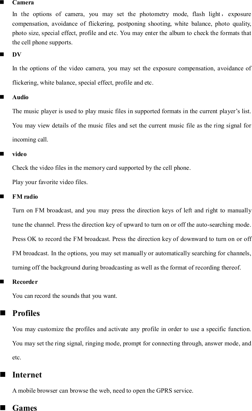  Camera In  the  options  of  camera,  you  may  set  the  photometry  mode,  flash  light ，exposure                               compensation,  avoidance  of  flickering,  postponing  shooting,  white  balance,  photo  quality, photo size, special effect, profile and etc. You may enter the album to check the formats that the cell phone supports.  DV In the  options  of  the  video  camera,  you  may  set  the  exposure compensation, avoidance  of flickering, white balance, special effect, profile and etc.  Audio The music player is used to play music files in supported formats in the current  player&rsquo;s list. You may  view details of the music files and set the current  music file as the ring signal for incoming call.  video Check the video files in the memory card supported by the cell phone. Play your favorite video files.  FM radio Turn on FM  broadcast, and  you may  press the direction  keys of left  and right to manually tune the channel. Press the direction key of upward to turn on or off the auto-searching mode. Press OK to record the FM broadcast. Press the direction key of downward to turn on or off FM broadcast. In the options, you may set manually or automatically searching for channels, turning off the background during broadcasting as well as the format of recording thereof.  Recorder You can record the sounds that you want.  Profiles You may  customize the  profiles and activate any  profile in order to use a specific function. You may set the ring signal, ringing mode, prompt for connecting through, answer mode, and etc.  Internet  A mobile browser can browse the web, need to open the GPRS service.  Games 