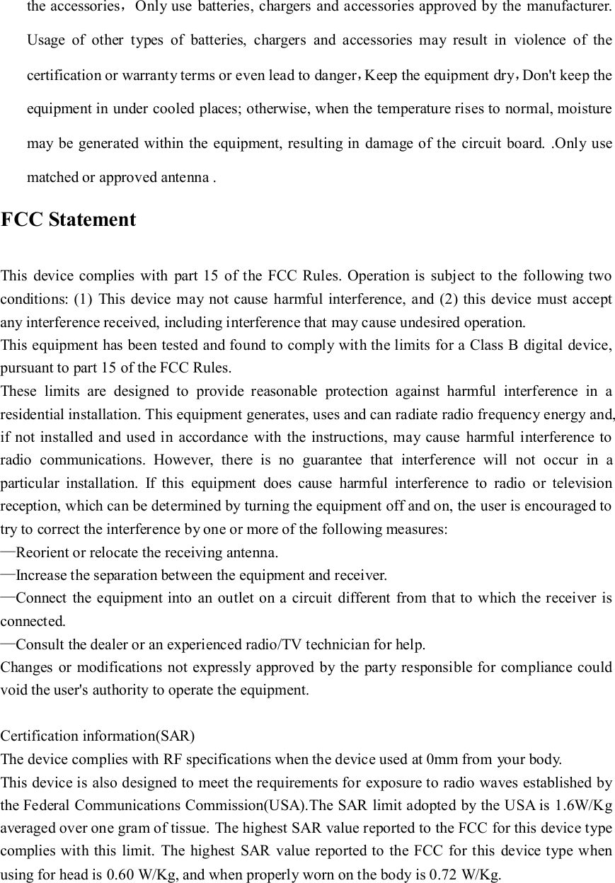 the accessories，Only use  batteries, chargers and accessories approved by the  manufacturer. Usage  of  other  types  of  batteries,  chargers  and  accessories  may  result  in  violence  of  the certification or warranty terms or even lead to danger，Keep the equipment dry，Don't keep the equipment in under cooled places; otherwise, when the temperature rises to normal, moisture may be generated within the equipment, resulting in damage of the circuit board. .Only use matched or approved antenna .   FCC Statement  This  device complies with  part 15 of the FCC  Rules. Operation is subject to the following two conditions: (1)  This device may  not cause harmful interference, and (2) this device must accept any interference received, including interference that may cause undesired operation. This equipment has been tested and found to comply with the limits for a Class B digital device, pursuant to part 15 of the FCC Rules. These  limits  are  designed  to  provide  reasonable  protection  against  harmful  interference  in  a residential installation. This equipment generates, uses and can radiate radio frequency energy and, if not installed and used in  accordance  with the instructions, may cause  harmful interference to radio  communications.  However,  there  is  no  guarantee  that  interference  will  not  occur  in  a particular  installation.  If  this  equipment  does  cause  harmful  interference  to  radio  or  television reception, which can be determined by turning the equipment off and on, the user is encouraged to try to correct the interference by one or more of the following measures: &mdash;Reorient or relocate the receiving antenna. &mdash;Increase the separation between the equipment and receiver. &mdash;Connect the equipment into  an outlet on a circuit  different from that to which the receiver is connected. &mdash;Consult the dealer or an experienced radio/TV technician for help. Changes or modifications  not expressly approved  by the  party responsible for compliance could void the user's authority to operate the equipment.  Certification information(SAR) The device complies with RF specifications when the device used at 0mm from your body. This device is also designed to meet the requirements for exposure to radio waves established by the Federal Communications Commission(USA).The SAR limit adopted by the USA is 1.6W/Kg averaged over one gram of tissue. The highest SAR value reported to the FCC for this device type complies with this limit.  The highest SAR value reported to the FCC  for this  device type when using for head is 0.60 W/Kg, and when properly worn on the body is 0.72 W/Kg. 