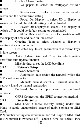   10  Display Characteristic  Wallpaper:  to  select  the  wallpaper  for  idle screen  Screen saver :to select a screen saver for idle screen and the default time setting    Power On  Display:  to  select 3D to display at switch on. It could be default setting or downloaded  Power Off Display: to select 3D to display at switch off. It could be default setting or downloaded  Show Date  and  Time: to  select  switch  on/off the display of time and date on idle screen  Greeting  Text:  to  select  whether  to  display  a greeting at switch on screen  Dedicated key: to set the function of direction keys in idle screen.    Auto  Update  Date  and  Time:  to  select  switch on/off the auto update function  Misc Setting: to set the LCD backlight 3.5.3 Network Setup  Network Selection  Automatic: auto search the network which the SIM card belongs to  Manual:  manual  search  all  current  available network k and do manual registration    Preferred  Networks:  pre  save  the  preferred networks    GPRS Connection: the GPRS connection method 3.5.4 Security Setup  SIM  Lock:  Choose  security  setting  under  this Menu  to  avoid  unauthorized  usage  of  mobile  phone  or  SIM Card. PIN number setting can avoid unauthorized usage of SIM Card   If PIN number is switched off,  choose  ON  to  select  PIN 