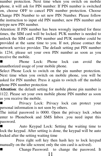   11 number  protection.  Next  time  when  you  switch  on  mobile phone, it will ask for PIN number: If PIN number is switched on,  choose  OFF  to  cancel  PIN  number  protection.  Choose Change PIN  Number  to  set  new  PIN  Number. Please  follow the instruction to input old PIN number, new PIN number and retype new PIN number. Attention: If PIN number has been wrongly inputted for three times, the SIM card will be locked. PUK number is needed to unlock the SIM card. PIN number and PUK number could be provided  at  the  same  time  to  you.  If  not,  please  contact  the network service provider. The default setting put PIN number is  1234,  please  set  your  own  PIN  number  as  soon  as  you receive the mobile.  Phone  Lock:  Phone  lock  can  avoid  the unauthorized usage of your mobile phone. Select  Phone  Lock  to  switch  on  the  pin  number  protection. Next  time  when  you  switch  on  mobile  phone,  you  will  be asked for PIN number. Press it again to switch off the mobile phone PIN number protection Attention: the default setting for mobile phone pin number is 1122. Please set your own mobile phone PIN number as soon as you receive the mobile.  Privacy  Lock:  Privacy  lock  can  protect  your personal information is not seen by others. The  initial  password  is  0000.  Open  the  privacy  lock  ,when enter  to  Phonebook  and  SMS  Inbox  ,you  need  input  this password.  Auto  Keypad  Lock:  Setting  the  waiting  time  to lock the keypad. After setting is done, the keypad will be auto locked after the setting waiting time                 Press  right  soft  key  then  hash  key  to  lock  keypad manually on the idle screen( only the sim card is actived).  Change Password:  to  change  the  password.  It 