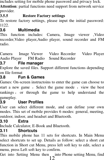   12 includes setting for mobile phone password and privacy lock. Attention: partial functions need support from network service provider. 3.5.5 Restore Factory settings To  restore  factory  settings,  please  input  the  initial  password: 1122.   3.6  Multimedia This  function  includes:  Camera,  Image  viewer  ,Video recorder,Video  player,Audio  player,  sound  recorder  and FM radio.  Camera   Image  Viewer      Video  Recorder   Video  Player   Audio Player   FM Radio    Sound Recorder 3.7  File manager Explore the saved files. Support different functions depending on file format 3.8 Fun &amp; Games Games: On-screen instructoins to enter the game can choose to start  a  new  game  ，Select  the  game  mode  ，view  the  best rankings ，or  through  the  game  to  help  understand  the gameplay. 3.9 User Profiles User  can  select  different  mode,  and  can  define  your  own modes. This set of mobile provides 6 modes: general, meeting, outdoor, indoor, and headset and Bluetooth. 3.10 Extra Include Calculator, E-Book and Bluetooth.   3.11 Shortcuts This  mobile  phone  has  11  sets  for  shortcuts.  In  Main  Menu select shortcuts to set up. Details as follow: select a short cut function in Short cut Menu, press left soft key to edit, select a menu, press Left soft key to confirm. Get  into  Setting  Menu  then  into Phone setting Menu, find 