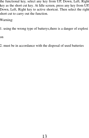   13 the functional key, select any key from UP, Down, Left, Right key as the short cut key. At Idle screen, press any key from UP, Down, Left, Right key to active shortcut. Then select the right short cut to carry out the function. Warning: 1. using the wrong type of batterys,there is a danger of explosion 2. must be in accordance with the disposal of used batteries                        