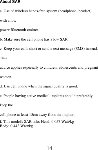   14 About SAR   a. Use of wireless hands-free system (headphone, headset) with a low power Bluetooth emitter. b. Make sure the cell phone has a low SAR. c. Keep your calls short or send a text message (SMS) instead. This advice applies especially to children, adolescents and pregnant women. d. Use cell phone when the signal quality is good. e. People having active medical implants should preferably keep the cell phone at least 15cm away from the implant. f. This model's SAR info: Head: 0.057 Watt/kg   Body: 0.442 Watt/kg       