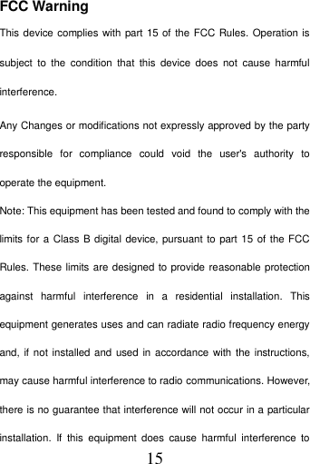   15 FCC Warning This device complies with part 15 of the FCC Rules. Operation is subject  to  the  condition  that  this  device  does  not  cause  harmful interference. Any Changes or modifications not expressly approved by the party responsible  for  compliance  could  void  the  user's  authority  to operate the equipment.   Note: This equipment has been tested and found to comply with the limits for a Class B digital device, pursuant to part 15 of the FCC Rules. These limits are designed to provide reasonable protection against  harmful  interference  in  a  residential  installation.  This equipment generates uses and can radiate radio frequency energy and, if not installed and used  in accordance with the instructions, may cause harmful interference to radio communications. However, there is no guarantee that interference will not occur in a particular installation.  If  this  equipment  does  cause  harmful  interference  to 