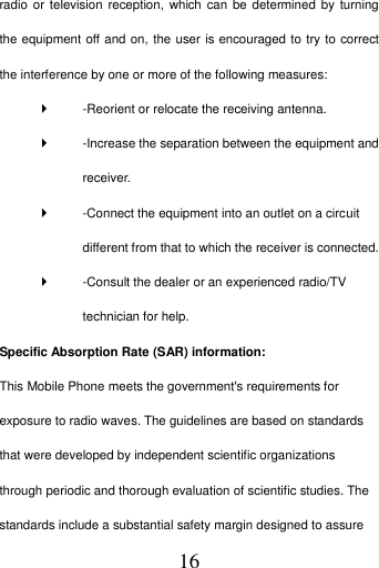   16 radio or  television reception, which  can be determined  by turning the equipment off and on, the user is encouraged to try to correct the interference by one or more of the following measures:     -Reorient or relocate the receiving antenna.     -Increase the separation between the equipment and receiver.     -Connect the equipment into an outlet on a circuit different from that to which the receiver is connected.     -Consult the dealer or an experienced radio/TV technician for help.   Specific Absorption Rate (SAR) information:   This Mobile Phone meets the government's requirements for exposure to radio waves. The guidelines are based on standards that were developed by independent scientific organizations through periodic and thorough evaluation of scientific studies. The standards include a substantial safety margin designed to assure 