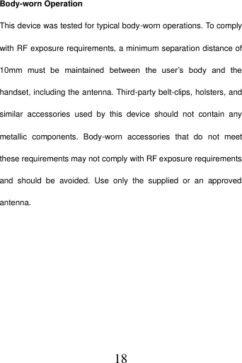   18 Body-worn Operation   This device was tested for typical body-worn operations. To comply with RF exposure requirements, a minimum separation distance of 10mm  must  be  maintained  between  the  user&rsquo;s  body  and  the handset, including the antenna. Third-party belt-clips, holsters, and similar  accessories  used  by  this  device  should  not  contain  any metallic  components.  Body-worn  accessories  that  do  not  meet these requirements may not comply with RF exposure requirements and  should  be  avoided.  Use  only  the  supplied  or  an  approved antenna.     