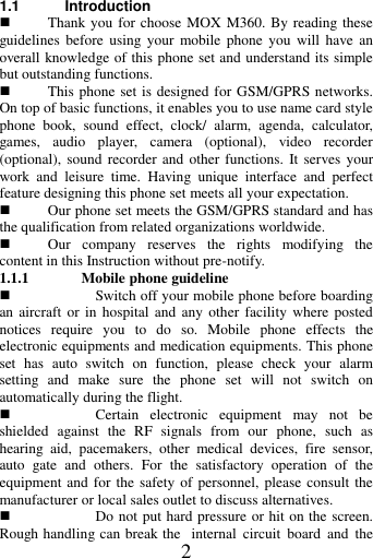   2  1.1 Introduction  Thank you for choose MOX M360. By reading these guidelines  before  using  your  mobile phone  you  will  have an overall knowledge of this phone set and understand its simple but outstanding functions.    This phone set is designed for GSM/GPRS networks. On top of basic functions, it enables you to use name card style phone  book,  sound  effect,  clock/  alarm,  agenda,  calculator, games,  audio  player,  camera  (optional),  video  recorder (optional), sound recorder and  other functions. It  serves  your work  and  leisure  time.  Having  unique  interface  and  perfect feature designing this phone set meets all your expectation.      Our phone set meets the GSM/GPRS standard and has the qualification from related organizations worldwide.    Our  company  reserves  the  rights  modifying  the content in this Instruction without pre-notify.   1.1.1 Mobile phone guideline  Switch off your mobile phone before boarding an aircraft or in  hospital  and  any  other facility where posted notices  require  you  to  do  so.  Mobile  phone  effects  the electronic equipments and medication equipments. This phone set  has  auto  switch  on  function,  please  check  your  alarm setting  and  make  sure  the  phone  set  will  not  switch  on automatically during the flight.    Certain  electronic  equipment  may  not  be shielded  against  the  RF  signals  from  our  phone,  such  as hearing  aid,  pacemakers,  other  medical  devices,  fire  sensor, auto  gate  and  others.  For  the  satisfactory  operation  of  the equipment and for  the safety of personnel,  please consult the manufacturer or local sales outlet to discuss alternatives.  Do not put hard pressure or hit on the screen. Rough handling can break the  internal  circuit  board  and  the 