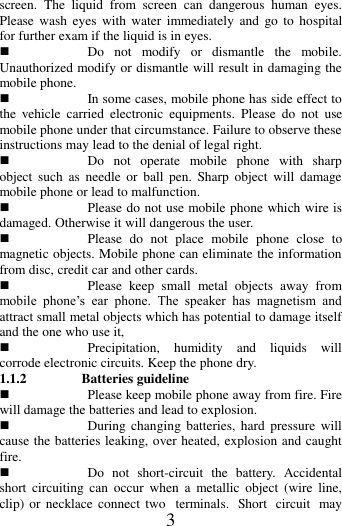   3 screen.  The  liquid  from  screen  can  dangerous  human  eyes. Please  wash  eyes  with water  immediately  and  go  to  hospital for further exam if the liquid is in eyes.  Do  not  modify  or  dismantle  the  mobile. Unauthorized modify or dismantle will result in damaging the mobile phone.  In some cases, mobile phone has side effect to the  vehicle  carried  electronic  equipments.  Please  do  not  use mobile phone under that circumstance. Failure to observe these instructions may lead to the denial of legal right.    Do  not  operate  mobile  phone  with  sharp object  such  as  needle  or  ball  pen.  Sharp  object  will  damage mobile phone or lead to malfunction.    Please do not use mobile phone which wire is damaged. Otherwise it will dangerous the user.  Please  do  not  place  mobile  phone  close  to magnetic objects. Mobile phone can eliminate the information from disc, credit car and other cards.  Please  keep  small  metal  objects  away  from mobile  phone&rsquo;s  ear  phone.  The  speaker  has  magnetism  and attract small metal objects which has potential to damage itself and the one who use it,    Precipitation,  humidity  and  liquids  will corrode electronic circuits. Keep the phone dry. 1.1.2  Batteries guideline  Please keep mobile phone away from fire. Fire will damage the batteries and lead to explosion.  During changing  batteries,  hard  pressure  will cause the batteries leaking, over heated, explosion and caught fire.  Do  not  short-circuit  the  battery.  Accidental short  circuiting  can  occur  when  a  metallic  object  (wire  line, clip) or necklace  connect  two  terminals.  Short  circuit  may 