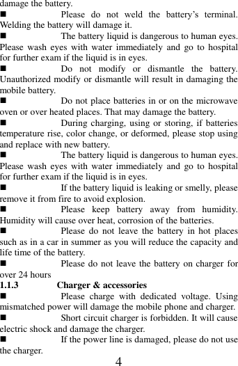   4 damage the battery.  Please  do  not  weld  the  battery&rsquo;s  terminal. Welding the battery will damage it.  The battery liquid is dangerous to human eyes. Please  wash  eyes  with water  immediately  and  go  to  hospital for further exam if the liquid is in eyes.  Do  not  modify  or  dismantle  the  battery. Unauthorized modify or dismantle will result in damaging the mobile battery.  Do not place batteries in or on the microwave oven or over heated places. That may damage the battery.  During charging, using or storing, if batteries temperature rise, color change, or deformed, please stop using and replace with new battery.    The battery liquid is dangerous to human eyes. Please  wash  eyes  with water  immediately  and  go  to  hospital for further exam if the liquid is in eyes.  If the battery liquid is leaking or smelly, please remove it from fire to avoid explosion.  Please  keep  battery  away  from  humidity. Humidity will cause over heat, corrosion of the batteries.  Please  do  not  leave  the  battery  in  hot  places such as in a car in summer as you will reduce the capacity and life time of the battery.  Please do not leave the battery on charger for over 24 hours 1.1.3   Charger &amp; accessories    Please  charge  with  dedicated  voltage.  Using mismatched power will damage the mobile phone and charger.    Short circuit charger is forbidden. It will cause electric shock and damage the charger.    If the power line is damaged, please do not use the charger. 