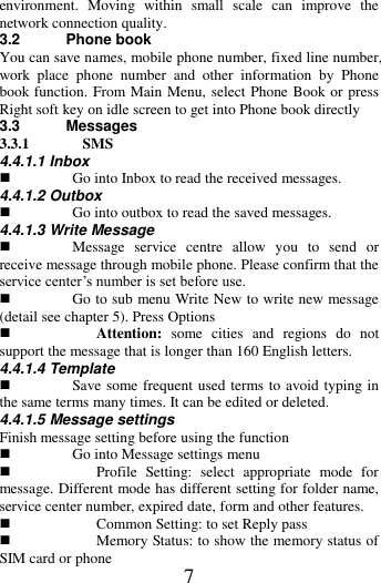   7 environment.  Moving  within  small  scale  can  improve  the network connection quality.   3.2 Phone book You can save names, mobile phone number, fixed line number, work  place  phone  number  and  other  information  by  Phone book function. From Main Menu, select Phone Book or press Right soft key on idle screen to get into Phone book directly 3.3 Messages 3.3.1 SMS 4.4.1.1 Inbox  Go into Inbox to read the received messages. 4.4.1.2 Outbox  Go into outbox to read the saved messages. 4.4.1.3 Write Message  Message  service  centre  allow  you  to  send  or receive message through mobile phone. Please confirm that the service center&rsquo;s number is set before use.    Go to sub menu Write New to write new message (detail see chapter 5). Press Options  Attention:  some  cities  and  regions  do  not support the message that is longer than 160 English letters. 4.4.1.4 Template  Save some frequent used terms to avoid typing in the same terms many times. It can be edited or deleted.   4.4.1.5 Message settings Finish message setting before using the function  Go into Message settings menu  Profile  Setting:  select  appropriate  mode  for message. Different mode has different setting for folder name, service center number, expired date, form and other features.  Common Setting: to set Reply pass  Memory Status: to show the memory status of SIM card or phone 