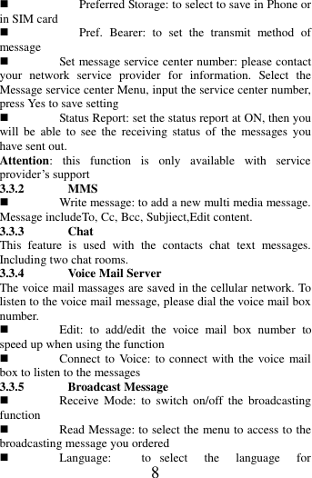   8  Preferred Storage: to select to save in Phone or in SIM card  Pref.  Bearer:  to  set  the  transmit  method  of message  Set message service center number: please contact your  network  service  provider  for  information.  Select  the Message service center Menu, input the service center number, press Yes to save setting  Status Report: set the status report at ON, then you will  be  able  to  see  the  receiving  status  of  the  messages  you have sent out. Attention:  this  function  is  only  available  with  service provider&rsquo;s support 3.3.2 MMS  Write message: to add a new multi media message. Message includeTo, Cc, Bcc, Subjiect,Edit content. 3.3.3 Chat This  feature  is  used  with  the  contacts  chat  text  messages. Including two chat rooms. 3.3.4 Voice Mail Server The voice mail massages are saved in the cellular network. To listen to the voice mail message, please dial the voice mail box number.  Edit:  to  add/edit  the  voice  mail  box  number  to speed up when using the function  Connect to Voice: to  connect with  the  voice mail box to listen to the messages 3.3.5 Broadcast Message  Receive  Mode:  to  switch  on/off  the  broadcasting function  Read Message: to select the menu to access to the broadcasting message you ordered  Language:  to  select  the  language  for 