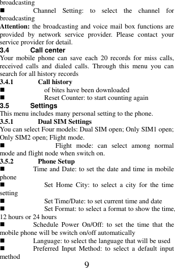   9 broadcasting  Channel  Setting:  to  select  the  channel  for broadcasting Attention: the broadcasting and voice mail box functions are provided  by  network  service  provider.  Please  contact  your service provider for detail. 3.4 Call center Your  mobile  phone  can  save  each  20  records  for  miss  calls, received  calls  and  dialed  calls.  Through  this  menu  you  can search for all history records   3.4.1 Call history  of bites have been downloaded  Reset Counter: to start counting again 3.5 Settings This menu includes many personal setting to the phone. 3.5.1 Dual SIM Settings   You can select Four models: Dual SIM open; Only SIM1 open; Only SIM2 open; Flight mode.  Flight  mode:  can  select  among  normal mode and flight node when switch on.   3.5.2 Phone Setup  Time and Date: to set the date and time in mobile phone  Set  Home  City:  to  select  a  city  for  the  time setting  Set Time/Date: to set current time and date  Set Format: to select a format to show the time, 12 hours or 24 hours  Schedule  Power  On/Off:  to  set  the  time  that  the mobile phone will be switch on/off automatically  Language: to select the language that will be used    Preferred  Input  Method:  to  select  a  default  input method 