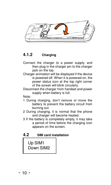 - 10 -  4.1.2 Charging Connect  the  charger  to  a  power  supply,  and then plug in the charger pin to the charger jack on the top.   Charger animation will be displayed if the device is powered off. When it is powered on, the power status icon at  the top right corner of the screen will blink circularly. Disconnect the charger from handset and power supply when battery is full. Note: 1  During  charging,  don&rsquo;t  remove  or  move  the battery to prevent the battery circuit from burning out. 2  During  charging,  it  is  normal  that  the  phone and charger will become heated. 3 If the battery is completely empty, it may take a period of time before the charging icon appears on the screen. 4.2 SIM card installation  Up SIM1 Down SIM2 